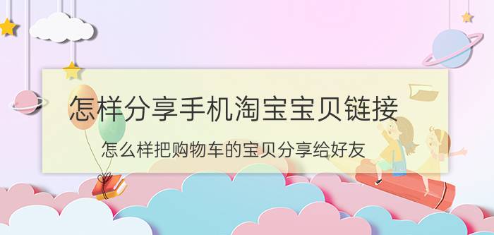 怎样分享手机淘宝宝贝链接 怎么样把购物车的宝贝分享给好友？